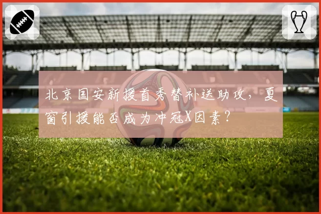北京国安新援首秀替补送助攻，夏窗引援能否成为冲冠X因素？