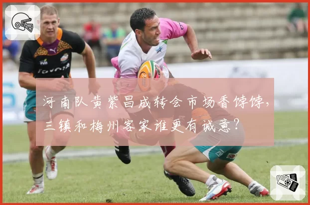 河南队黄紫昌成转会市场香饽饽,三镇和梅州客家谁更有诚意?