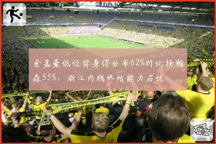 余嘉豪低位背身得分率62%对比杨瀚森55%,浙江内线终结能力占优