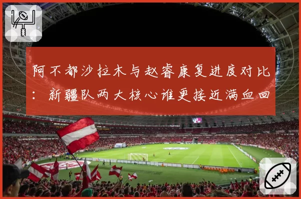 阿不都沙拉木与赵睿康复进度对比：新疆队两大核心谁更接近满血回归？