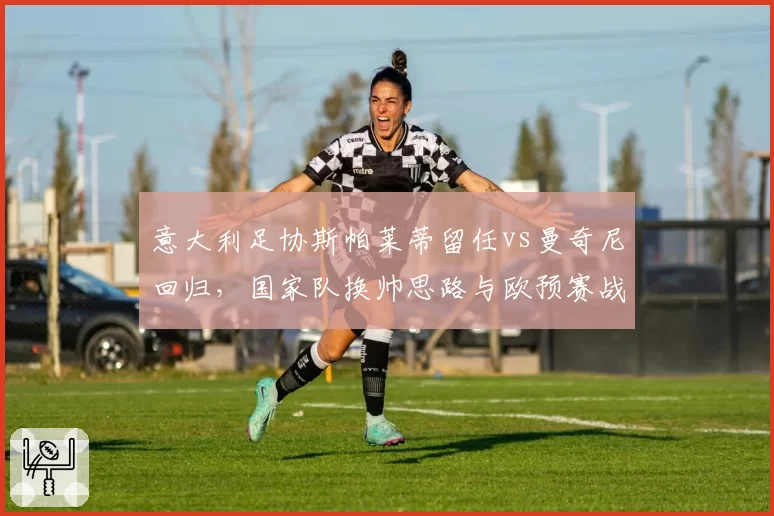 意大利足协斯帕莱蒂留任vs曼奇尼回归，国家队换帅思路与欧预赛战绩关联性解构