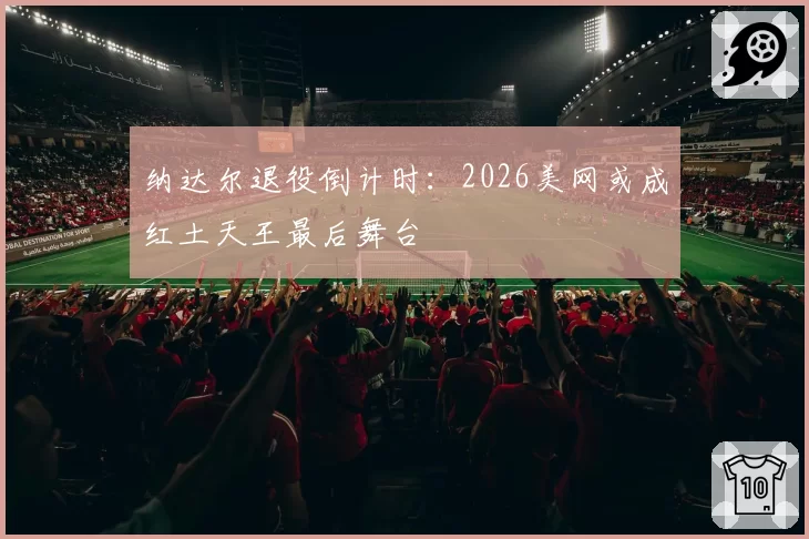 纳达尔退役倒计时:2026美网或成红土天王最后舞台