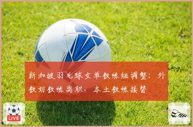 新加坡羽毛球女单教练组调整：外教刘教练离职，本土教练接替