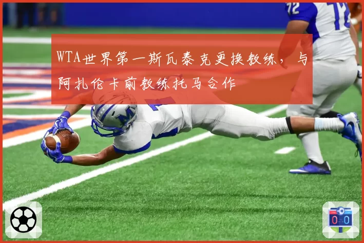 WTA世界第一斯瓦泰克更换教练,与阿扎伦卡前教练托马合作