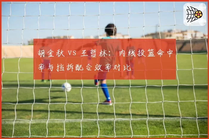 胡金秋 vs 王哲林：内线投篮命中率与挡拆配合效率对比