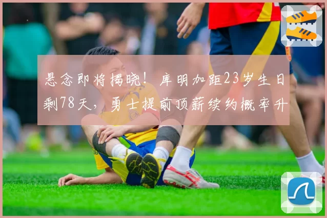 悬念即将揭晓!库明加距23岁生日剩78天,勇士提前顶薪续约概率升至82%