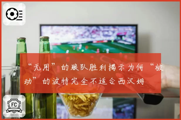 “无用”的狼队胜利揭示为何“被动”的波特完全不适合西汉姆