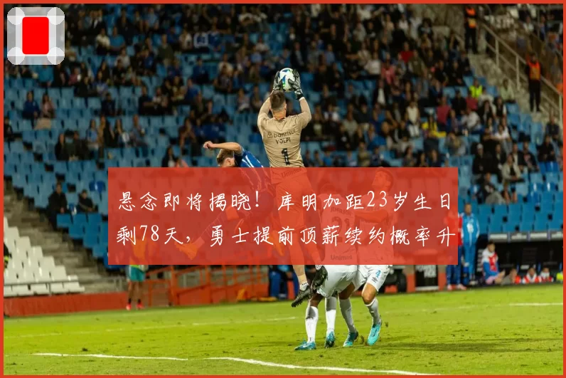 悬念即将揭晓!库明加距23岁生日剩78天,勇士提前顶薪续约概率升至82%