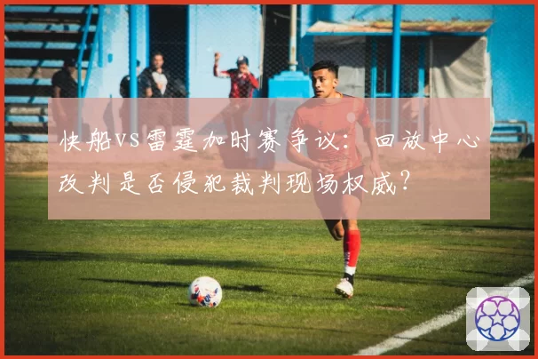 快船vs雷霆加时赛争议：回放中心改判是否侵犯裁判现场权威？