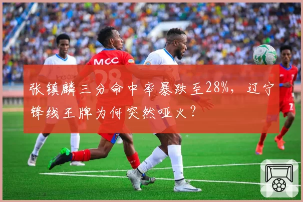 张镇麟三分命中率暴跌至28%,辽宁锋线王牌为何突然哑火?