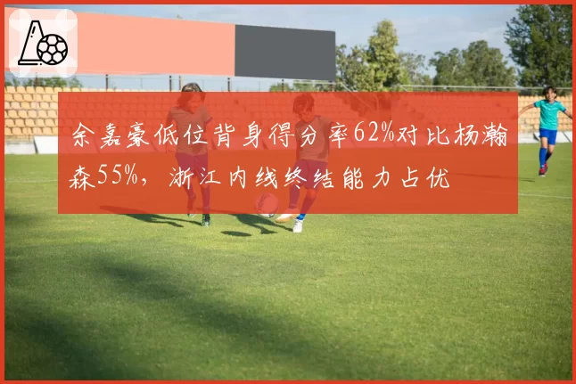 余嘉豪低位背身得分率62%对比杨瀚森55%,浙江内线终结能力占优