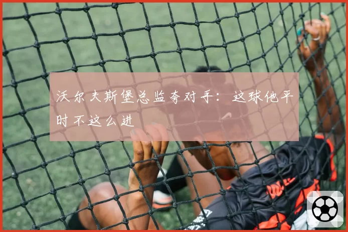 沃尔夫斯堡总监夸对手：这球他平时不这么进