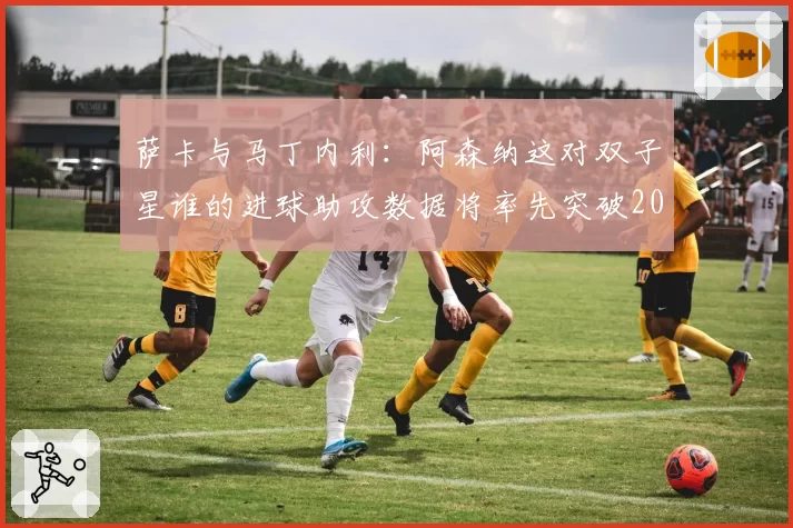 萨卡与马丁内利：阿森纳这对双子星谁的进球助攻数据将率先突破20+20？