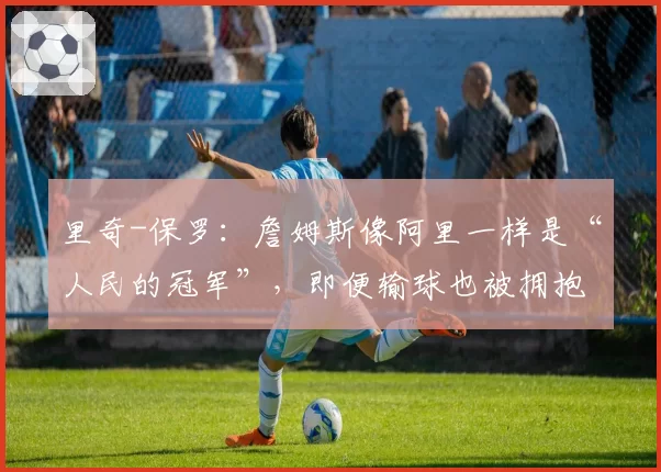 里奇-保罗：詹姆斯像阿里一样是“人民的冠军”，即便输球也被拥抱