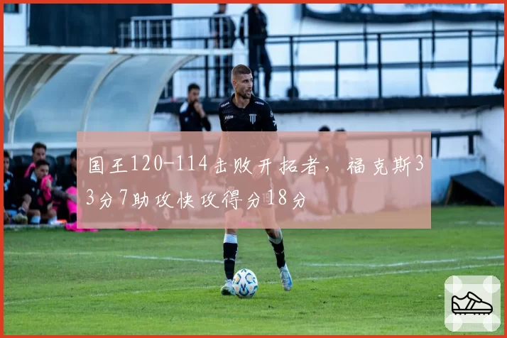 国王120-114击败开拓者，福克斯33分7助攻快攻得分18分