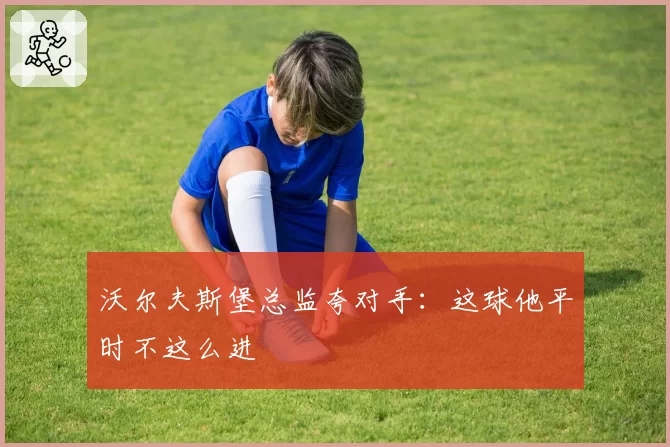 沃尔夫斯堡总监夸对手：这球他平时不这么进