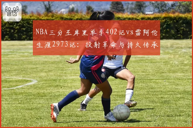 NBA三分王库里单季402记vs雷阿伦生涯2973记：投射革命与持久传承