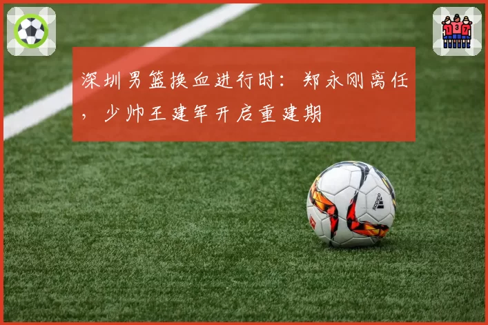 深圳男篮换血进行时：郑永刚离任，少帅王建军开启重建期