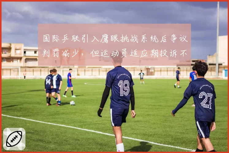 国际乒联引入鹰眼挑战系统后争议判罚减少，但运动员适应期投诉不断