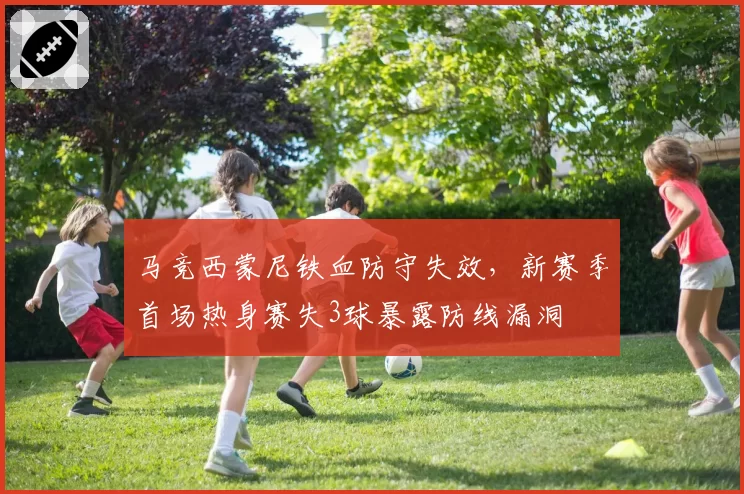 马竞西蒙尼铁血防守失效，新赛季首场热身赛失3球暴露防线漏洞