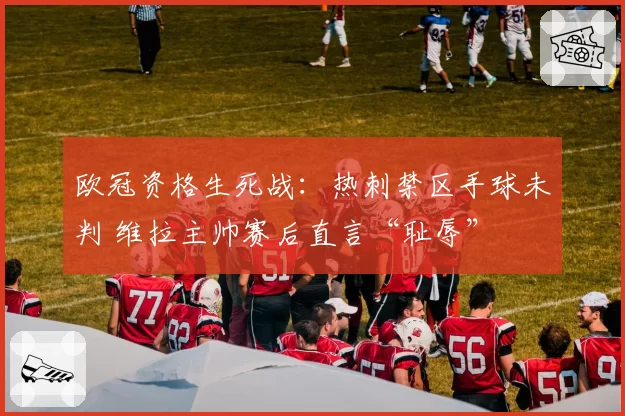 欧冠资格生死战：热刺禁区手球未判 维拉主帅赛后直言“耻辱”
