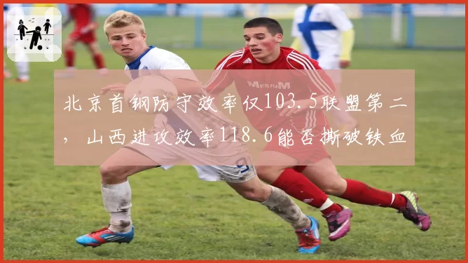 北京首钢防守效率仅103.5联盟第二，山西进攻效率118.6能否撕破铁血体系？