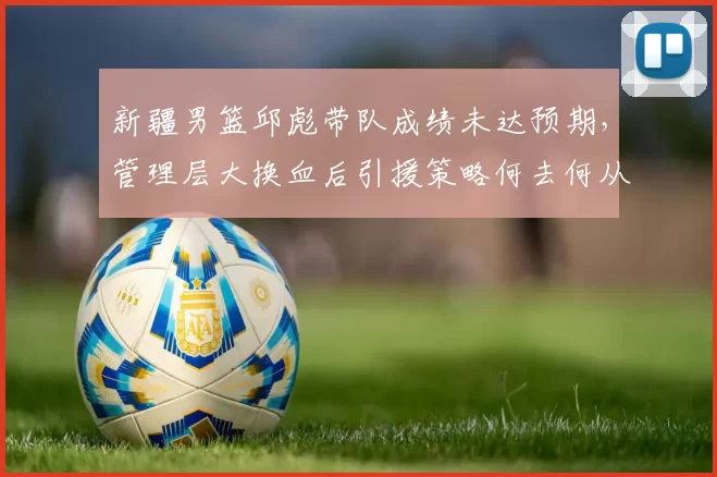 新疆男篮邱彪带队成绩未达预期，管理层大换血后引援策略何去何从