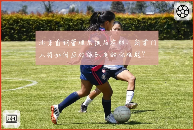 北京首钢管理层换届在即,新掌门人将如何应对球队老龄化难题?