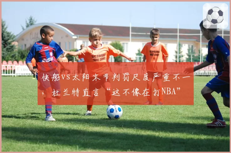 快船vs太阳末节判罚尺度严重不一,杜兰特直言“这不像在打NBA”