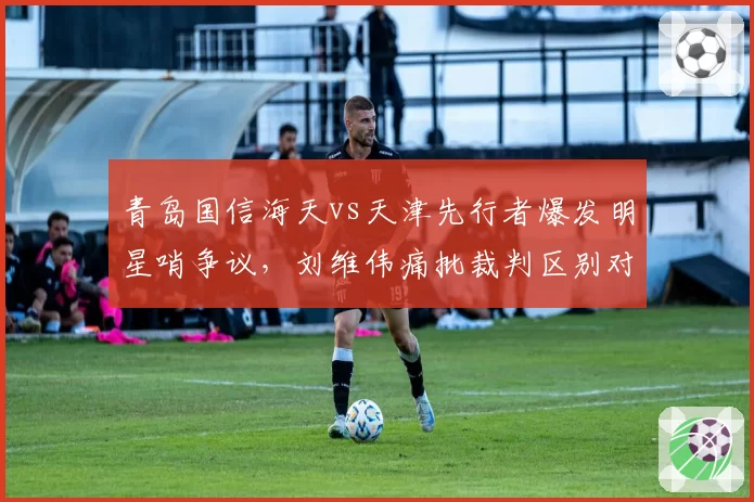 青岛国信海天vs天津先行者爆发明星哨争议，刘维伟痛批裁判区别对待