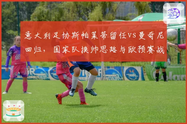 意大利足协斯帕莱蒂留任vs曼奇尼回归，国家队换帅思路与欧预赛战绩关联性解构
