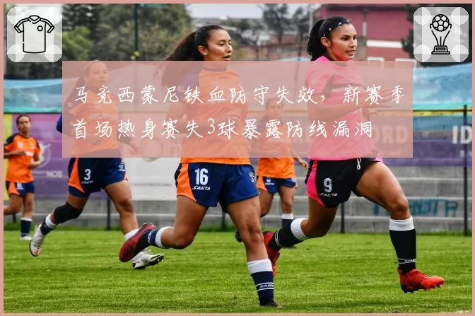 马竞西蒙尼铁血防守失效，新赛季首场热身赛失3球暴露防线漏洞