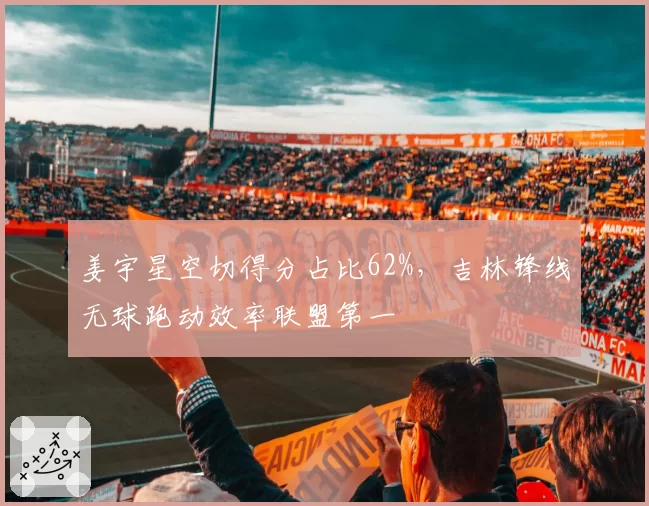 姜宇星空切得分占比62%，吉林锋线无球跑动效率联盟第一