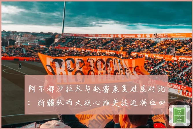 阿不都沙拉木与赵睿康复进度对比：新疆队两大核心谁更接近满血回归？