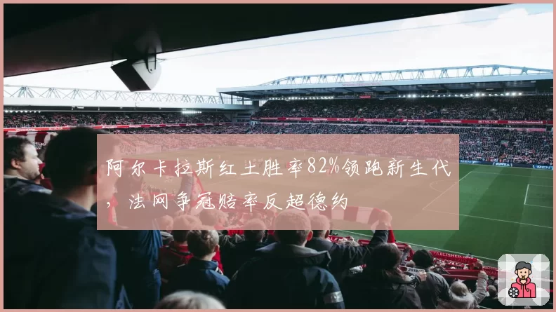阿尔卡拉斯红土胜率82%领跑新生代,法网争冠赔率反超德约