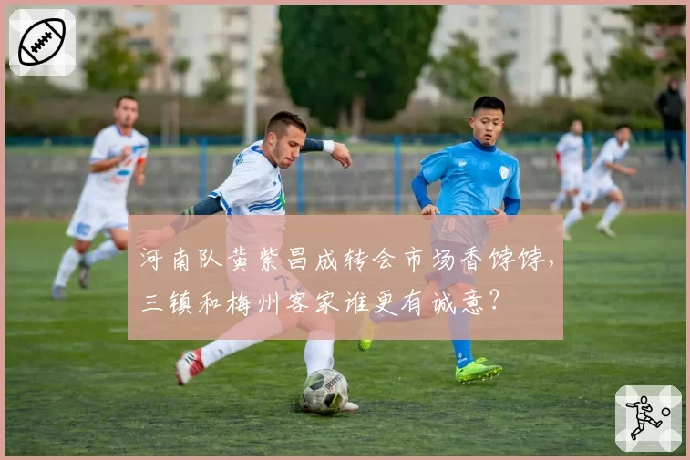 河南队黄紫昌成转会市场香饽饽,三镇和梅州客家谁更有诚意?