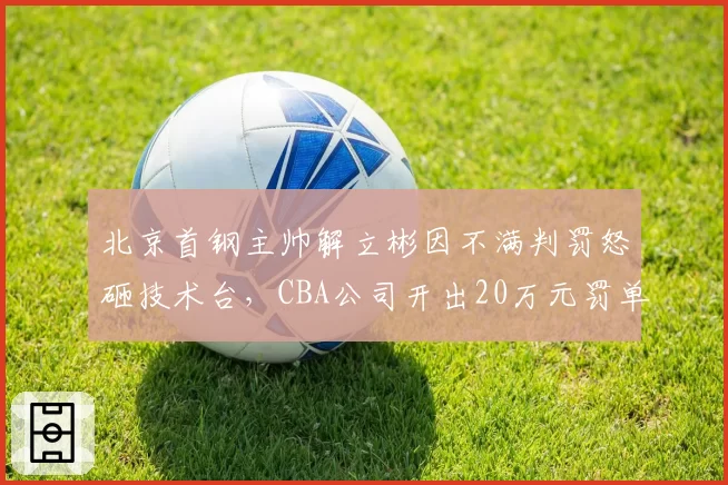 北京首钢主帅解立彬因不满判罚怒砸技术台，CBA公司开出20万元罚单