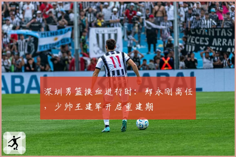 深圳男篮换血进行时：郑永刚离任，少帅王建军开启重建期