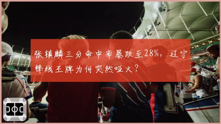 张镇麟三分命中率暴跌至28%,辽宁锋线王牌为何突然哑火?