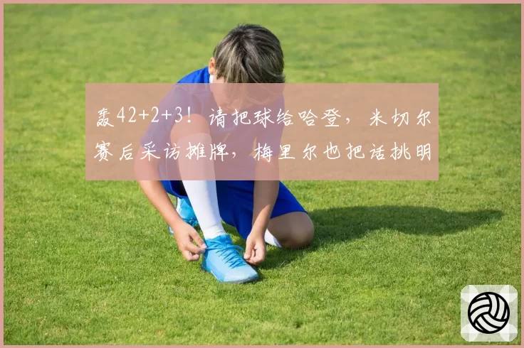 轰42+2+3！请把球给哈登，米切尔赛后采访摊牌，梅里尔也把话挑明