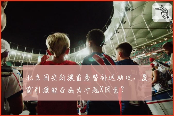 北京国安新援首秀替补送助攻,夏窗引援能否成为冲冠X因素?