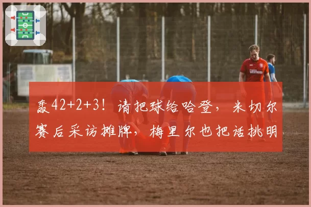 轰42+2+3！请把球给哈登，米切尔赛后采访摊牌，梅里尔也把话挑明