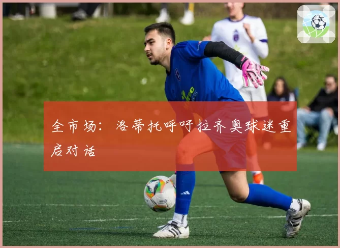 全市场：洛蒂托呼吁拉齐奥球迷重启对话