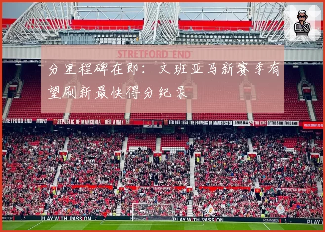 分里程碑在即:文班亚马新赛季有望刷新最快得分纪录
