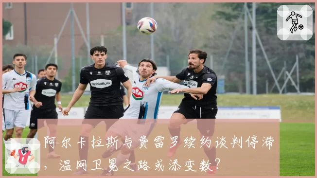阿尔卡拉斯与费雷罗续约谈判停滞，温网卫冕之路或添变数？