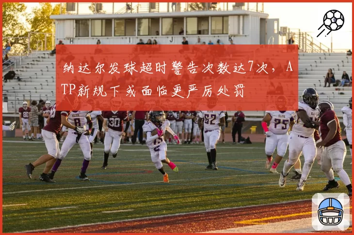纳达尔发球超时警告次数达7次，ATP新规下或面临更严厉处罚