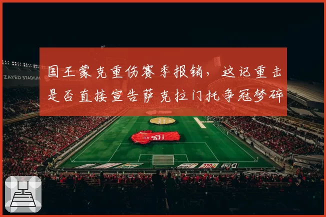 国王蒙克重伤赛季报销,这记重击是否直接宣告萨克拉门托争冠梦碎?