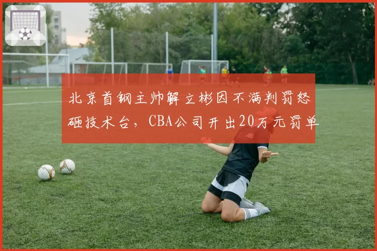 北京首钢主帅解立彬因不满判罚怒砸技术台，CBA公司开出20万元罚单