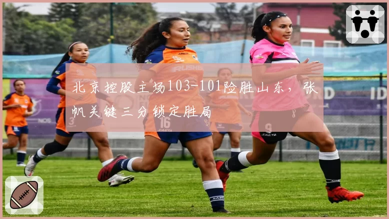 北京控股主场103-101险胜山东,张帆关键三分锁定胜局