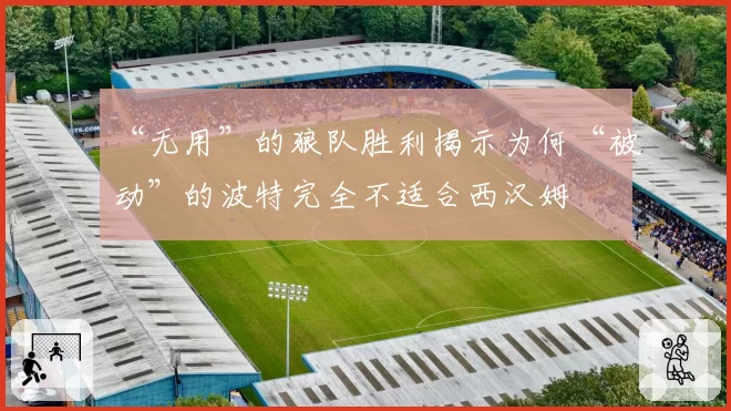 “无用”的狼队胜利揭示为何“被动”的波特完全不适合西汉姆